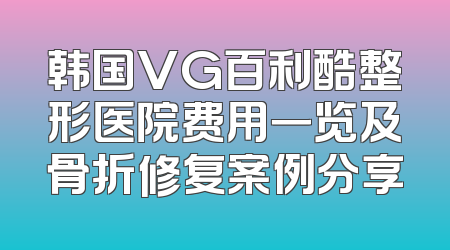 韩国VG百利酷整形医院费用一览及骨折修复案例分享