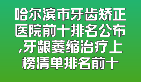 哈尔滨市牙齿矫正医院前十排名公布，牙龈萎缩治疗上榜清单排名前十