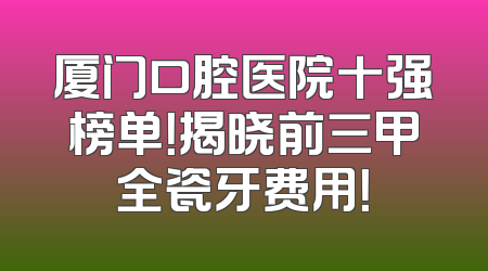 厦门口腔医院十强榜单！揭晓前三甲全瓷牙费用！