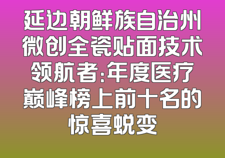 延边朝鲜族自治州微创全瓷贴面技术领航者：年度医疗巅峰榜上前十名的惊喜蜕变