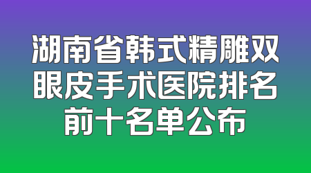 湖南省韩式精雕双眼皮手术医院排名前十名单公布