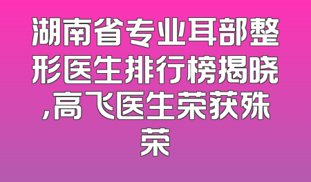 湖南省专业耳部整形医生排行榜揭晓，高飞医生荣获殊荣