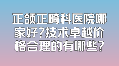 正颌正畸科医院哪家好？技术卓越价格合理的有哪些？