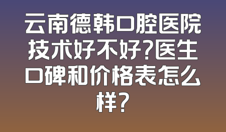 云南德韩口腔医院技术好不好？医生口碑和价格表怎么样？