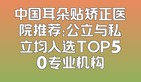 中国耳朵贴矫正医院推荐：公立与私立均入选TOP50专业机构