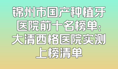 锦州市国产种植牙医院前十名榜单：大清西格医院实测上榜清单