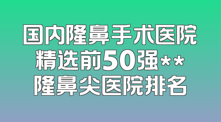 国内隆鼻手术医院精选前50强**隆鼻尖医院排名