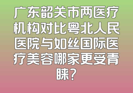 广东韶关市两医疗机构对比粤北人民医院与如丝国际医疗美容哪家更受青睐？