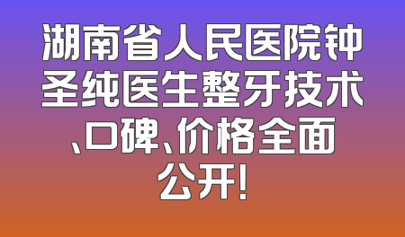 湖南省人民医院钟圣纯医生整牙技术、口碑、价格全面公开！