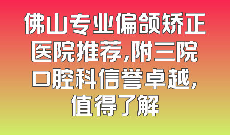 佛山专业偏颌矫正医院推荐，附三院口腔科信誉卓越，值得了解