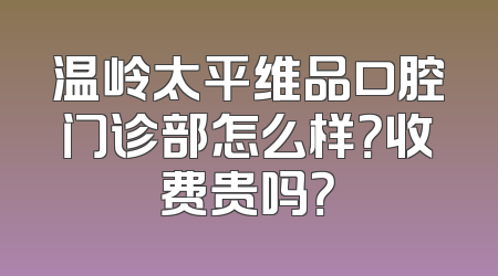 温岭太平维品口腔门诊部怎么样？收费贵吗？