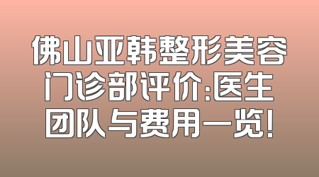 佛山亚韩整形美容门诊部评价：医生团队与费用一览！