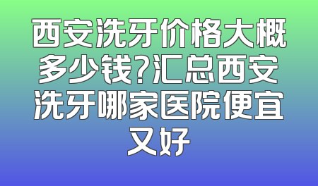 西安洗牙价格大概多少钱？汇总西安洗牙哪家医院便宜又好
