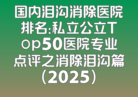 国内泪沟消除医院排名：私立公立Top50医院专业点评之消除泪沟篇（2025）