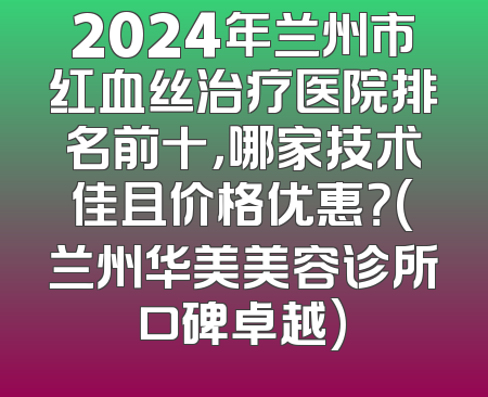 2024年兰州市红血丝治疗医院排名前十，哪家技术佳且价格优惠？(兰州华美美容诊所口碑卓越)