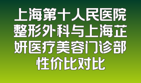 上海第十人民医院整形外科与上海芷妍医疗美容门诊部性价比对比