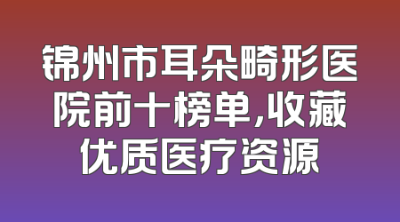 锦州市耳朵畸形医院前十榜单，收藏优质医疗资源