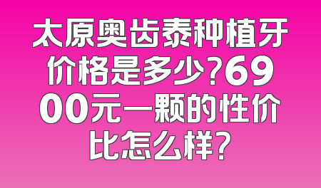 太原奥齿泰种植牙价格是多少？6900元一颗的性价比怎么样？