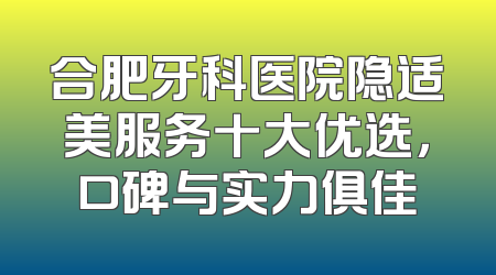 合肥牙科医院隐适美服务十大优选，口碑与实力俱佳