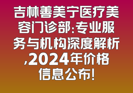 吉林善美宁医疗美容门诊部：专业服务与机构深度解析，2024年价格信息公布！