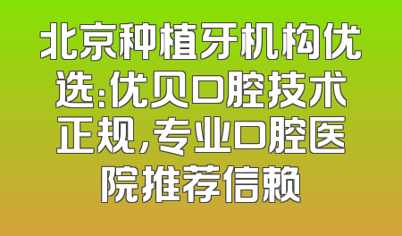 北京种植牙机构优选：优贝口腔技术正规，专业口腔医院推荐信赖