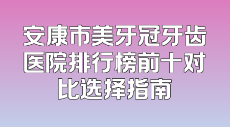 安康市美牙冠牙齿医院排行榜前十对比选择指南