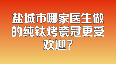 盐城市哪家医生做的纯钛烤瓷冠更受欢迎？