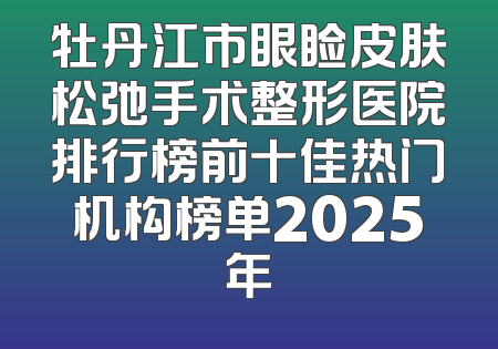 牡丹江市眼睑皮肤松弛手术整形医院排行榜前十佳热门机构榜单2025年