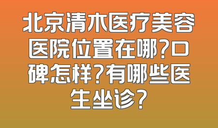 北京清木医疗美容医院位置在哪？口碑怎样？有哪些医生坐诊？