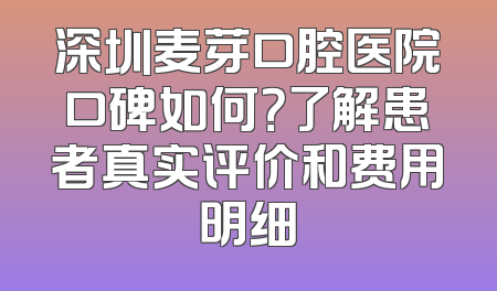 深圳麦芽口腔医院口碑如何？了解患者真实评价和费用明细