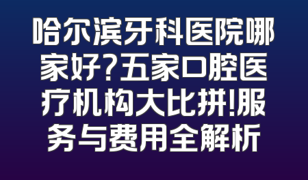 哈尔滨牙科医院哪家好？五家口腔医疗机构大比拼！服务与费用全解析