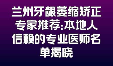 兰州牙龈萎缩矫正专家推荐：本地人信赖的专业医师名单揭晓