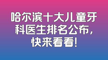 哈尔滨十大儿童牙科医生排名公布，快来看看！