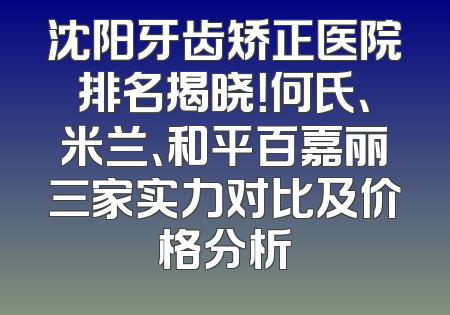 沈阳牙齿矫正医院排名揭晓！何氏、米兰、和平百嘉丽三家实力对比及价格分析