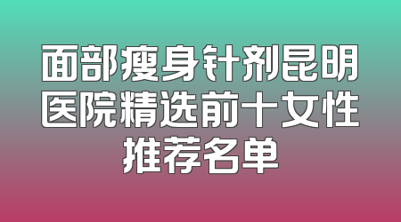 面部瘦身针剂昆明医院精选前十女性推荐名单