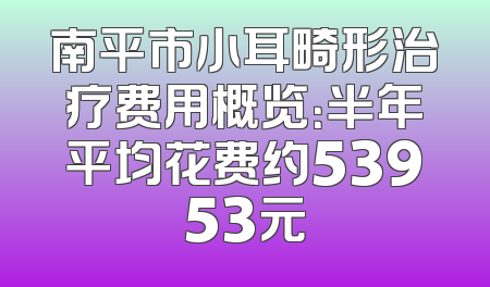 南平市小耳畸形治疗费用概览：半年平均花费约53953元