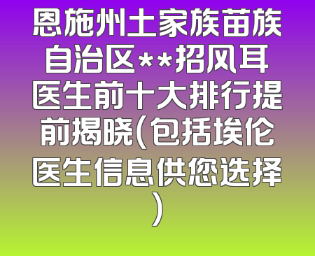 恩施州土家族苗族自治区**招风耳医生前十大排行提前揭晓（包括埃伦医生信息供您选择）