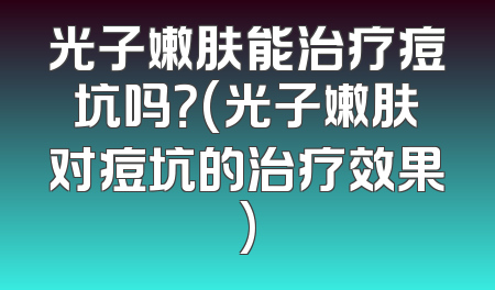 光子嫩肤能治疗痘坑吗？(光子嫩肤对痘坑的治疗效果)