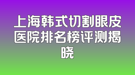 上海韩式切割眼皮医院排名榜评测揭晓