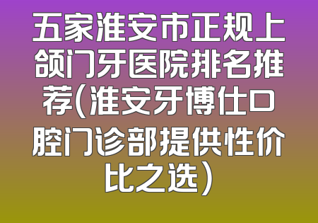 五家淮安市正规上颌门牙医院排名推荐（淮安牙博仕口腔门诊部提供性价比之选）