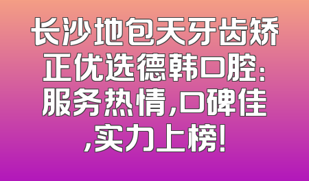 长沙地包天牙齿矫正优选德韩口腔：服务热情，口碑佳，实力上榜！