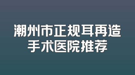 潮州市正规耳再造手术医院推荐