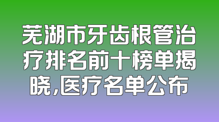 芜湖市牙齿根管治疗排名前十榜单揭晓，医疗名单公布