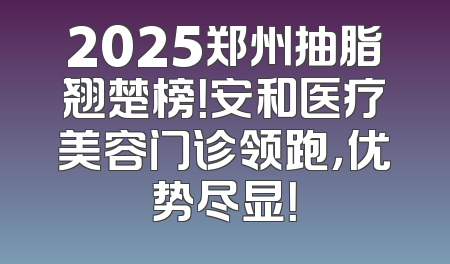 2025郑州抽脂翘楚榜！安和医疗美容门诊领跑，优势尽显！