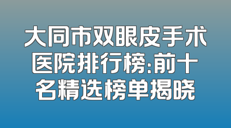 大同市双眼皮手术医院排行榜：前十名精选榜单揭晓
