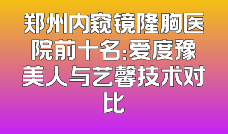 郑州内窥镜隆胸医院前十名：爱度豫美人与艺馨技术对比
