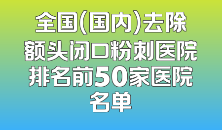 全国（国内）去除额头闭口粉刺医院排名前50家医院名单