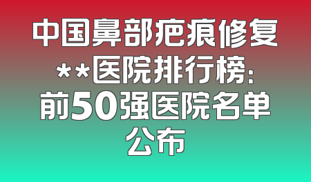 中国鼻部疤痕修复**医院排行榜：前50强医院名单公布