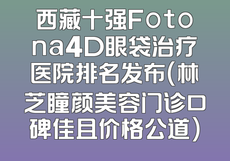西藏十强Fotona4D眼袋治疗医院排名发布（林芝瞳颜美容门诊口碑佳且价格公道）