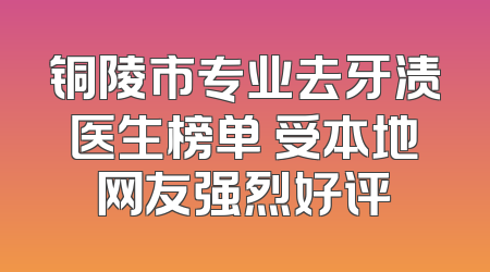 铜陵市专业去牙渍医生榜单 受本地网友强烈好评